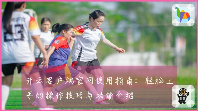 开云客户端官网使用指南：轻松上手的操作技巧与功能介绍